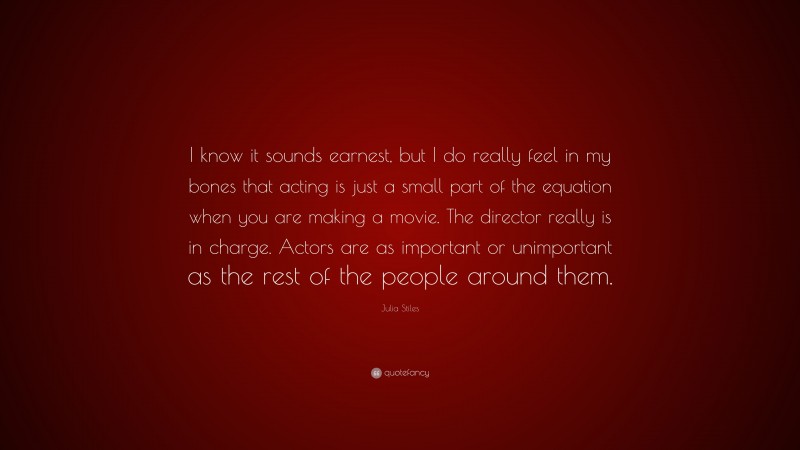 Julia Stiles Quote: “I know it sounds earnest, but I do really feel in my bones that acting is just a small part of the equation when you are making a movie. The director really is in charge. Actors are as important or unimportant as the rest of the people around them.”