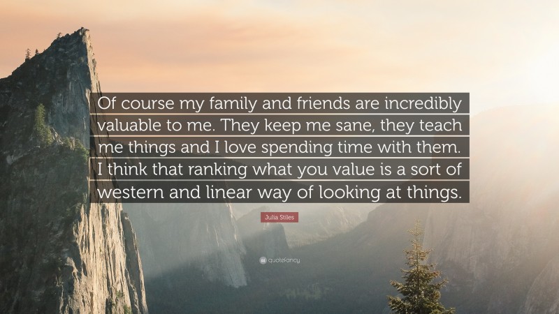 Julia Stiles Quote: “Of course my family and friends are incredibly valuable to me. They keep me sane, they teach me things and I love spending time with them. I think that ranking what you value is a sort of western and linear way of looking at things.”