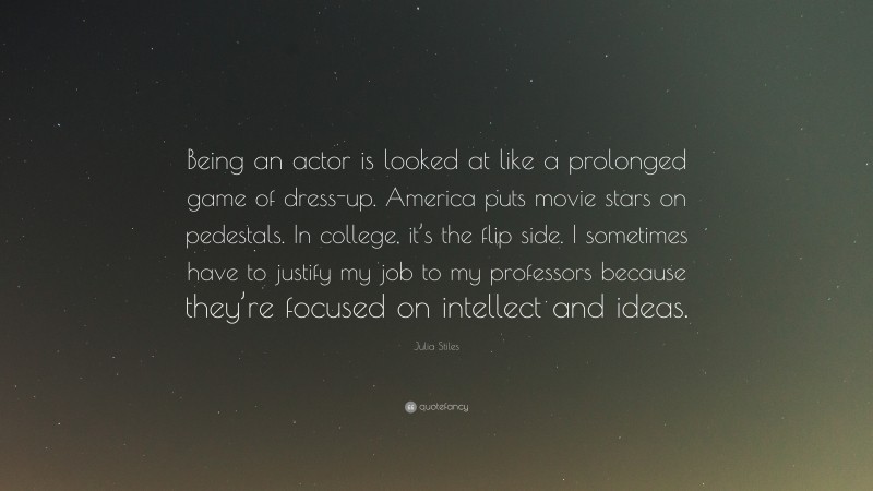 Julia Stiles Quote: “Being an actor is looked at like a prolonged game of dress-up. America puts movie stars on pedestals. In college, it’s the flip side. I sometimes have to justify my job to my professors because they’re focused on intellect and ideas.”