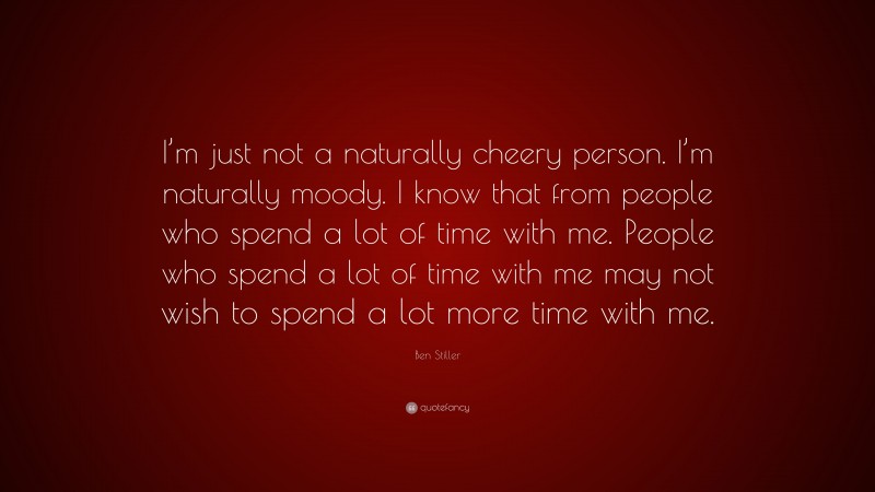 Ben Stiller Quote: “I’m just not a naturally cheery person. I’m naturally moody. I know that from people who spend a lot of time with me. People who spend a lot of time with me may not wish to spend a lot more time with me.”