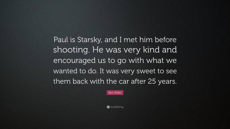 Ben Stiller Quote: “Paul is Starsky, and I met him before shooting. He was very kind and encouraged us to go with what we wanted to do. It was very sweet to see them back with the car after 25 years.”