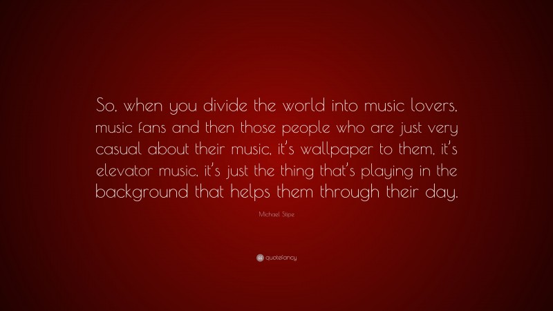 Michael Stipe Quote: “So, when you divide the world into music lovers, music fans and then those people who are just very casual about their music, it’s wallpaper to them, it’s elevator music, it’s just the thing that’s playing in the background that helps them through their day.”