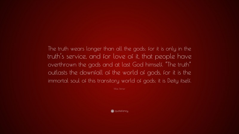 Max Stirner Quote: “The truth wears longer than all the gods; for it is only in the truth’s service, and for love of it, that people have overthrown the gods and at last God himself. “The truth” outlasts the downfall of the world of gods, for it is the immortal soul of this transitory world of gods; it is Deity itself.”