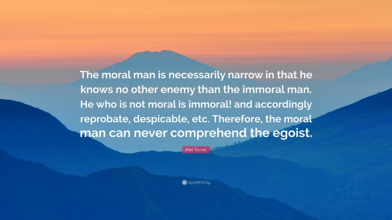 Max Stirner Quote: “The moral man is necessarily narrow in that he knows no other enemy than the immoral man. He who is not moral is immoral! and accordingly reprobate, despicable, etc. Therefore, the moral man can never comprehend the egoist.”