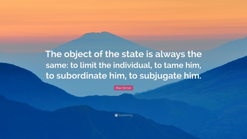 Max Stirner Quote: “The object of the state is always the same: to limit the individual, to tame him, to subordinate him, to subjugate him.”