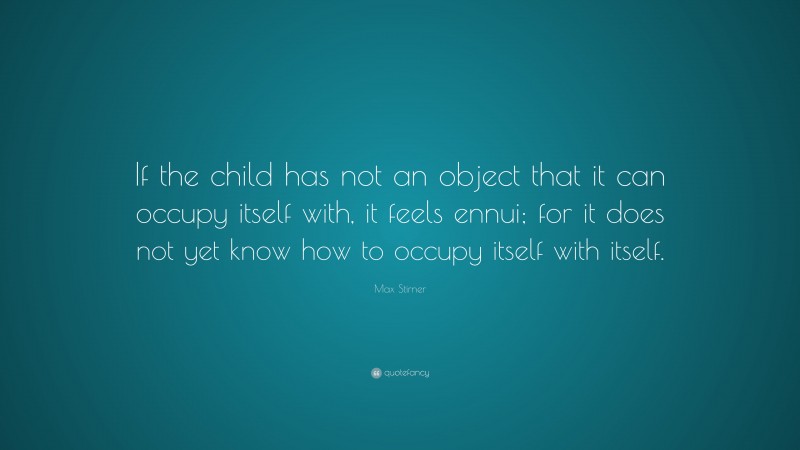 Max Stirner Quote: “If the child has not an object that it can occupy itself with, it feels ennui; for it does not yet know how to occupy itself with itself.”