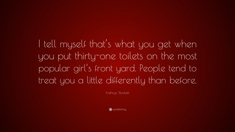Kathryn Stockett Quote: “I tell myself that’s what you get when you put thirty-one toilets on the most popular girl’s front yard. People tend to treat you a little differently than before.”