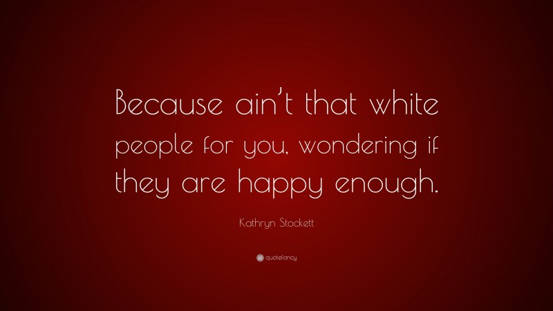 Kathryn Stockett Quote: “Because ain’t that white people for you, wondering if they are happy enough.”