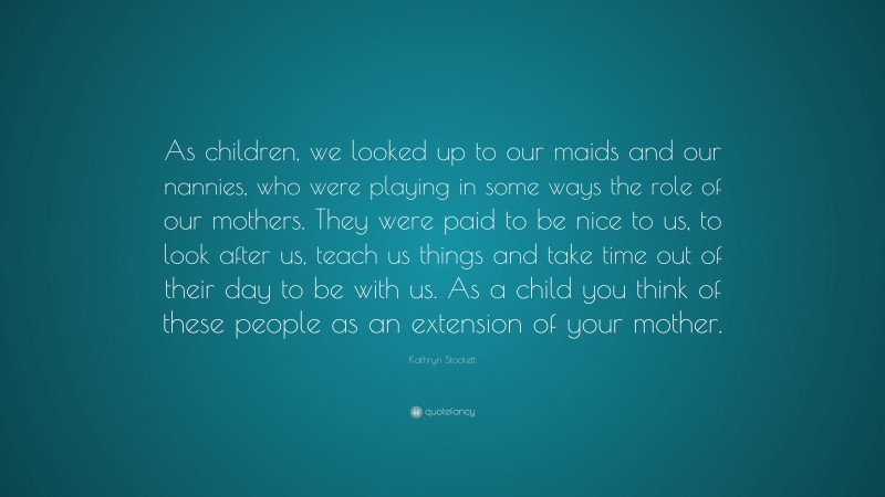Kathryn Stockett Quote: “As children, we looked up to our maids and our nannies, who were playing in some ways the role of our mothers. They were paid to be nice to us, to look after us, teach us things and take time out of their day to be with us. As a child you think of these people as an extension of your mother.”