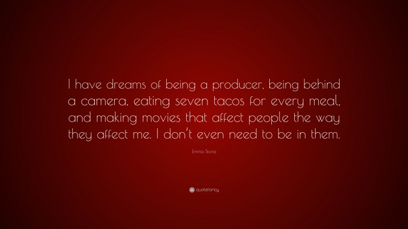 Emma Stone Quote: “I have dreams of being a producer, being behind a camera, eating seven tacos for every meal, and making movies that affect people the way they affect me. I don’t even need to be in them.”