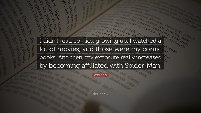 Emma Stone Quote: “I didn’t read comics, growing up. I watched a lot of movies, and those were my comic books. And then, my exposure really increased by becoming affiliated with Spider-Man.”