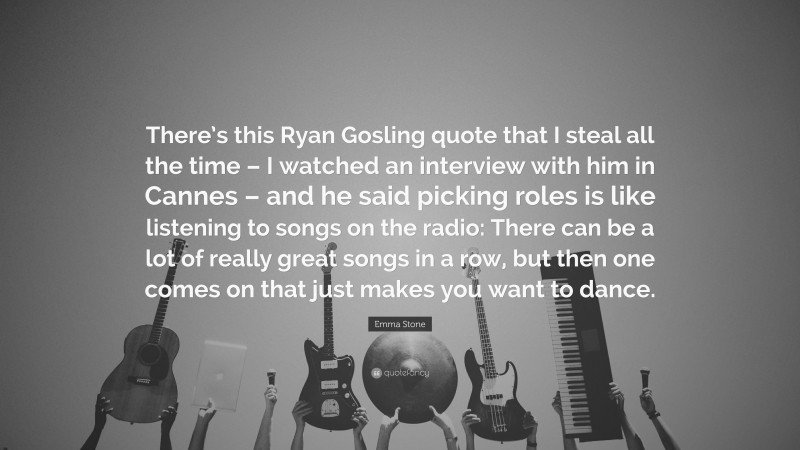 Emma Stone Quote: “There’s this Ryan Gosling quote that I steal all the time – I watched an interview with him in Cannes – and he said picking roles is like listening to songs on the radio: There can be a lot of really great songs in a row, but then one comes on that just makes you want to dance.”
