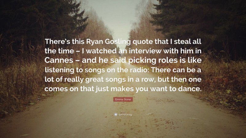 Emma Stone Quote: “There’s this Ryan Gosling quote that I steal all the time – I watched an interview with him in Cannes – and he said picking roles is like listening to songs on the radio: There can be a lot of really great songs in a row, but then one comes on that just makes you want to dance.”