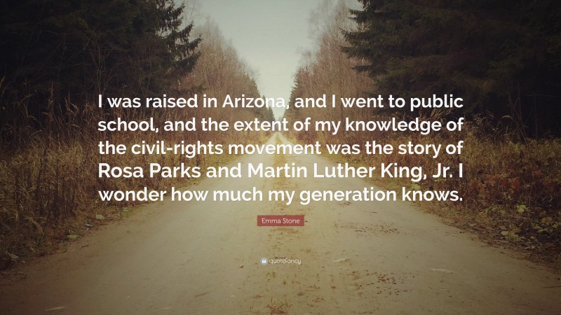 Emma Stone Quote: “I was raised in Arizona, and I went to public school, and the extent of my knowledge of the civil-rights movement was the story of Rosa Parks and Martin Luther King, Jr. I wonder how much my generation knows.”