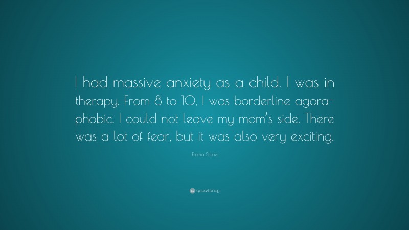 Emma Stone Quote: “I had massive anxiety as a child. I was in therapy. From 8 to 10, I was borderline agora-phobic. I could not leave my mom’s side. There was a lot of fear, but it was also very exciting.”