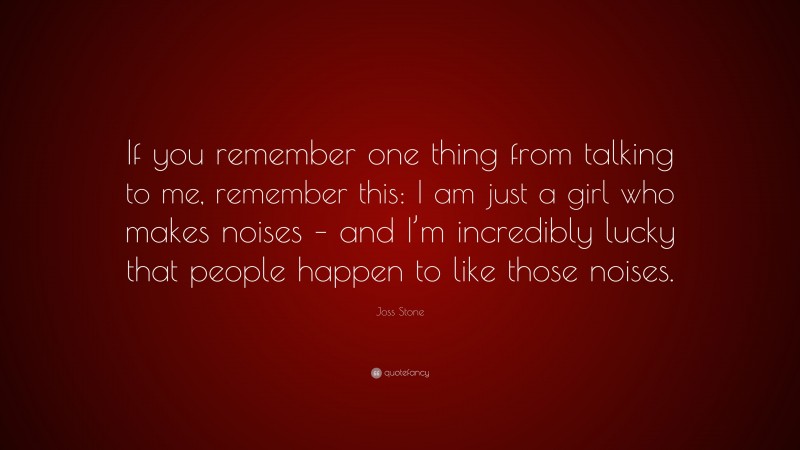 Joss Stone Quote: “If you remember one thing from talking to me, remember this: I am just a girl who makes noises – and I’m incredibly lucky that people happen to like those noises.”