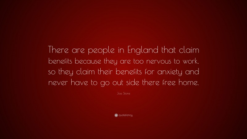 Joss Stone Quote: “There are people in England that claim benefits because they are too nervous to work, so they claim their benefits for anxiety and never have to go out side there free home.”