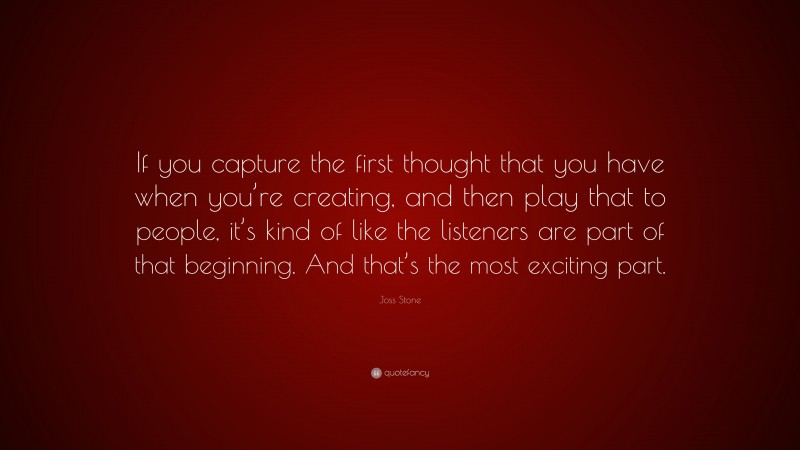 Joss Stone Quote: “If you capture the first thought that you have when you’re creating, and then play that to people, it’s kind of like the listeners are part of that beginning. And that’s the most exciting part.”