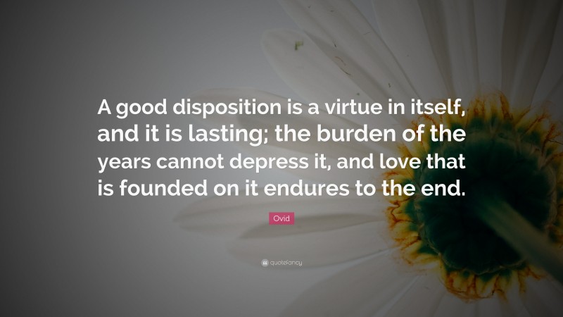 Ovid Quote: “A good disposition is a virtue in itself, and it is lasting; the burden of the years cannot depress it, and love that is founded on it endures to the end.”