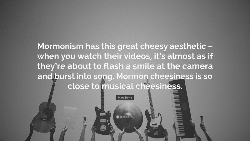 Matt Stone Quote: “Mormonism has this great cheesy aesthetic – when you watch their videos, it’s almost as if they’re about to flash a smile at the camera and burst into song. Mormon cheesiness is so close to musical cheesiness.”