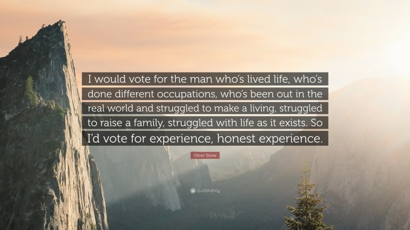 Oliver Stone Quote: “I would vote for the man who’s lived life, who’s done different occupations, who’s been out in the real world and struggled to make a living, struggled to raise a family, struggled with life as it exists. So I’d vote for experience, honest experience.”