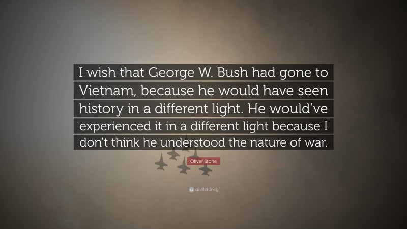 Oliver Stone Quote: “I wish that George W. Bush had gone to Vietnam, because he would have seen history in a different light. He would’ve experienced it in a different light because I don’t think he understood the nature of war.”