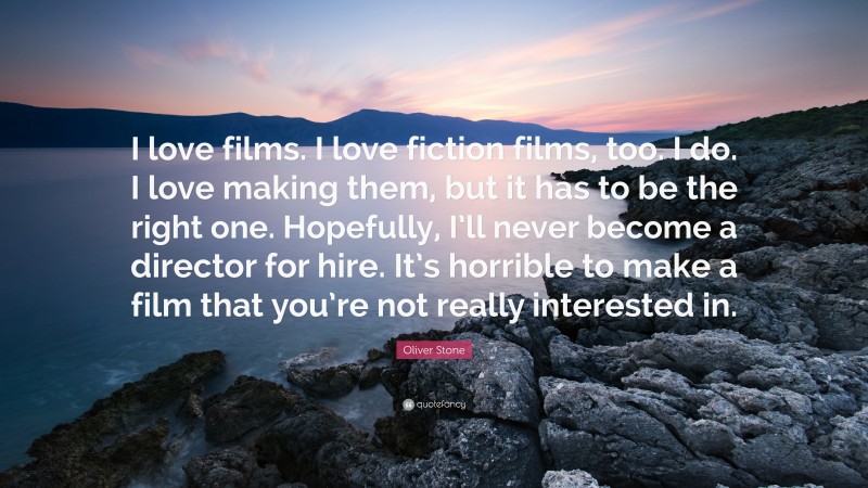 Oliver Stone Quote: “I love films. I love fiction films, too. I do. I love making them, but it has to be the right one. Hopefully, I’ll never become a director for hire. It’s horrible to make a film that you’re not really interested in.”