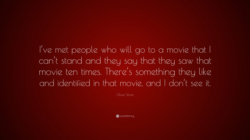 Oliver Stone Quote: “I’ve met people who will go to a movie that I can’t stand and they say that they saw that movie ten times. There’s something they like and identified in that movie, and I don’t see it.”