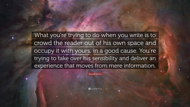 Robert Stone Quote: “What you’re trying to do when you write is to crowd the reader out of his own space and occupy it with yours, in a good cause. You’re trying to take over his sensibility and deliver an experience that moves from mere information.”