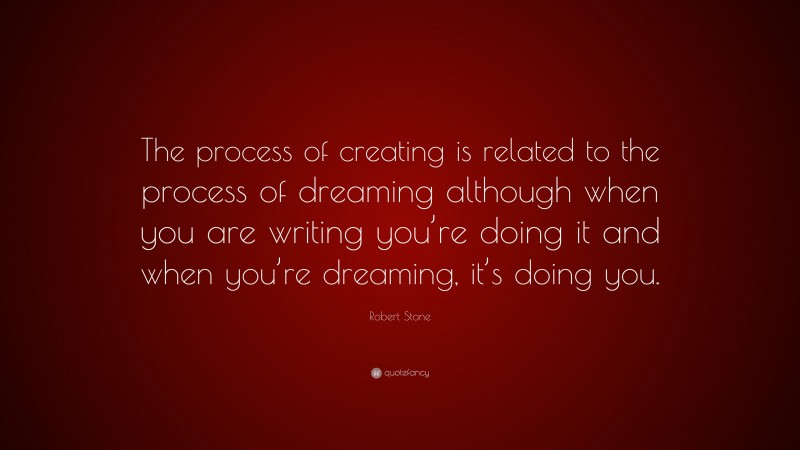 Robert Stone Quote: “The process of creating is related to the process of dreaming although when you are writing you’re doing it and when you’re dreaming, it’s doing you.”