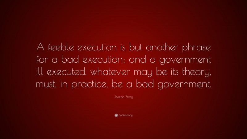 Joseph Story Quote: “A feeble execution is but another phrase for a bad execution; and a government ill executed, whatever may be its theory, must, in practice, be a bad government.”