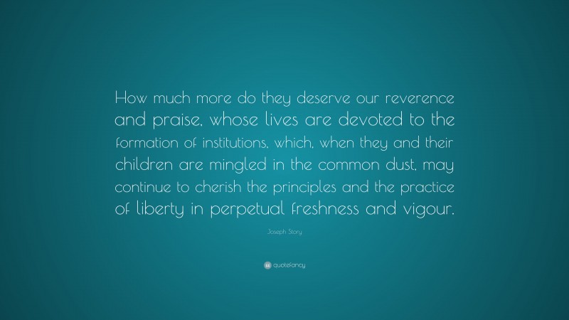 Joseph Story Quote: “How much more do they deserve our reverence and praise, whose lives are devoted to the formation of institutions, which, when they and their children are mingled in the common dust, may continue to cherish the principles and the practice of liberty in perpetual freshness and vigour.”