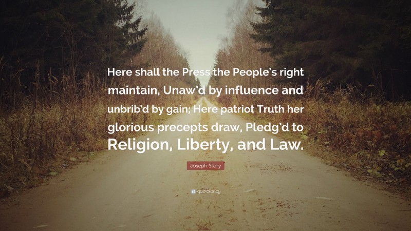Joseph Story Quote: “Here shall the Press the People’s right maintain, Unaw’d by influence and unbrib’d by gain; Here patriot Truth her glorious precepts draw, Pledg’d to Religion, Liberty, and Law.”