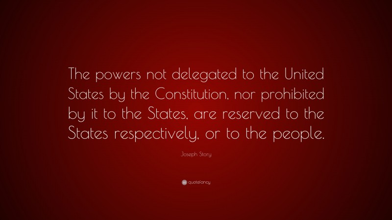 Joseph Story Quote: “The powers not delegated to the United States by the Constitution, nor prohibited by it to the States, are reserved to the States respectively, or to the people.”