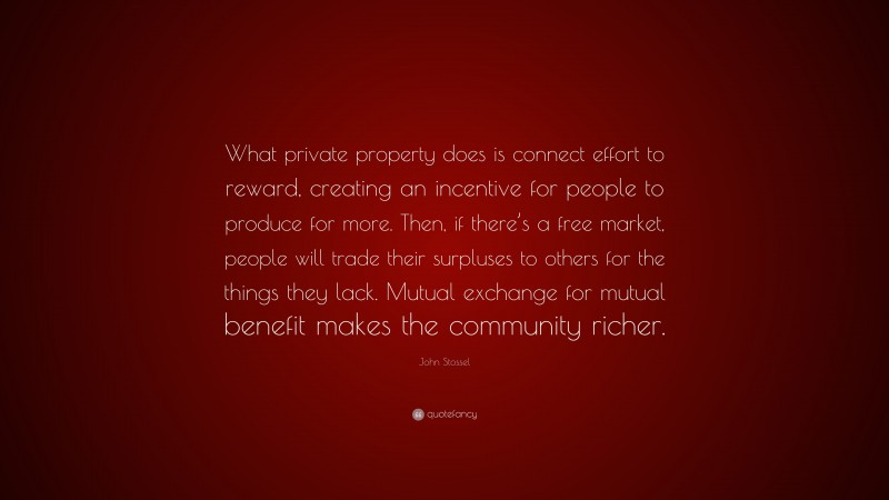 John Stossel Quote: “What private property does is connect effort to reward, creating an incentive for people to produce for more. Then, if there’s a free market, people will trade their surpluses to others for the things they lack. Mutual exchange for mutual benefit makes the community richer.”