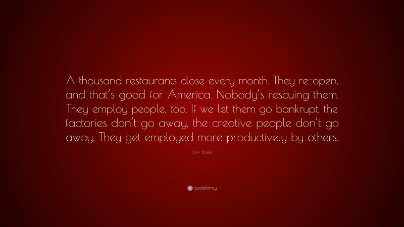 John Stossel Quote: “A thousand restaurants close every month. They re-open, and that’s good for America. Nobody’s rescuing them. They employ people, too. If we let them go bankrupt, the factories don’t go away, the creative people don’t go away. They get employed more productively by others.”