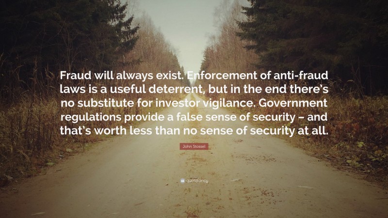 John Stossel Quote: “Fraud will always exist. Enforcement of anti-fraud laws is a useful deterrent, but in the end there’s no substitute for investor vigilance. Government regulations provide a false sense of security – and that’s worth less than no sense of security at all.”