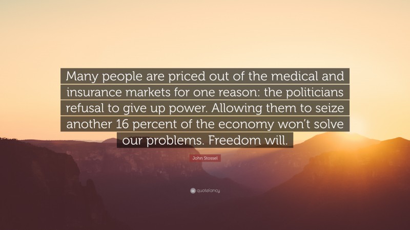 John Stossel Quote: “Many people are priced out of the medical and insurance markets for one reason: the politicians refusal to give up power. Allowing them to seize another 16 percent of the economy won’t solve our problems. Freedom will.”