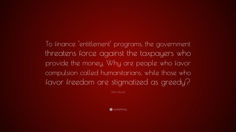 John Stossel Quote: “To finance ‘entitlement’ programs, the government threatens force against the taxpayers who provide the money. Why are people who favor compulsion called humanitarians, while those who favor freedom are stigmatized as greedy?”