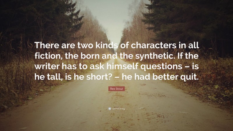Rex Stout Quote: “There are two kinds of characters in all fiction, the born and the synthetic. If the writer has to ask himself questions – is he tall, is he short? – he had better quit.”