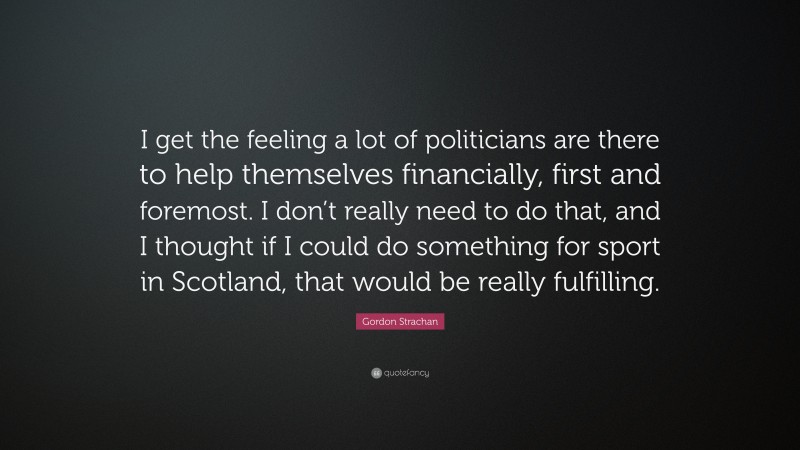 Gordon Strachan Quote: “I get the feeling a lot of politicians are there to help themselves financially, first and foremost. I don’t really need to do that, and I thought if I could do something for sport in Scotland, that would be really fulfilling.”