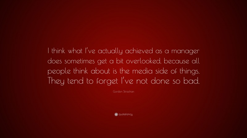 Gordon Strachan Quote: “I think what I’ve actually achieved as a manager does sometimes get a bit overlooked, because all people think about is the media side of things. They tend to forget I’ve not done so bad.”
