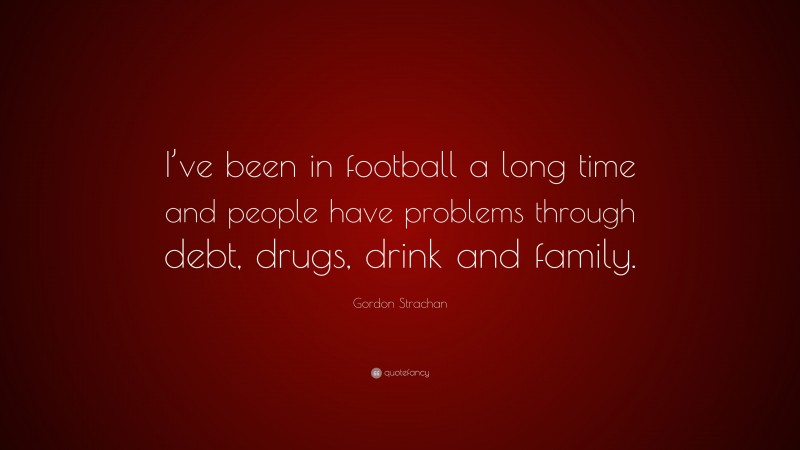 Gordon Strachan Quote: “I’ve been in football a long time and people have problems through debt, drugs, drink and family.”