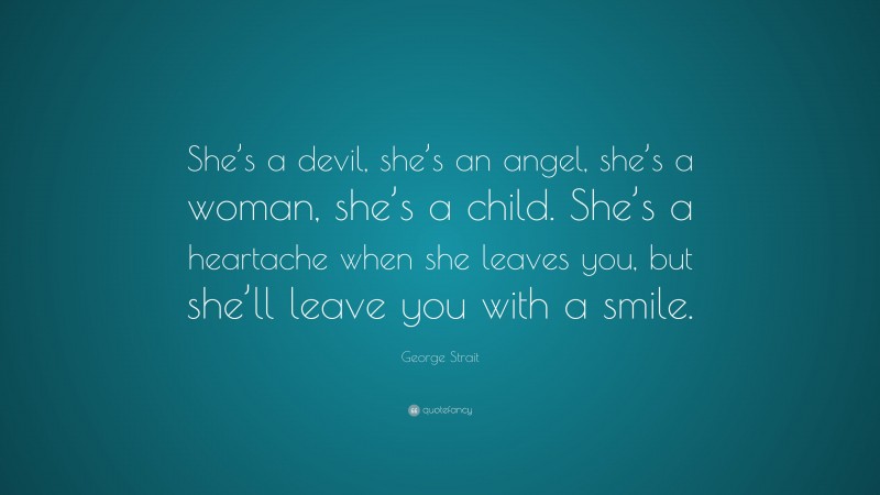 George Strait Quote: “She’s a devil, she’s an angel, she’s a woman, she’s a child. She’s a heartache when she leaves you, but she’ll leave you with a smile.”