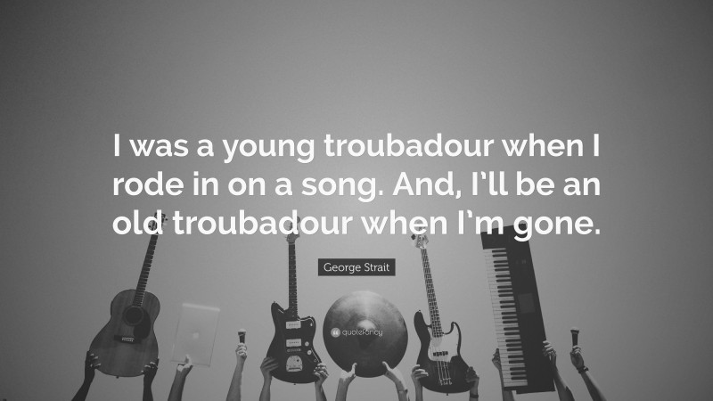 George Strait Quote: “I was a young troubadour when I rode in on a song. And, I’ll be an old troubadour when I’m gone.”