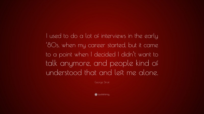 George Strait Quote: “I used to do a lot of interviews in the early ’80s, when my career started, but it came to a point when I decided I didn’t want to talk anymore, and people kind of understood that and left me alone.”