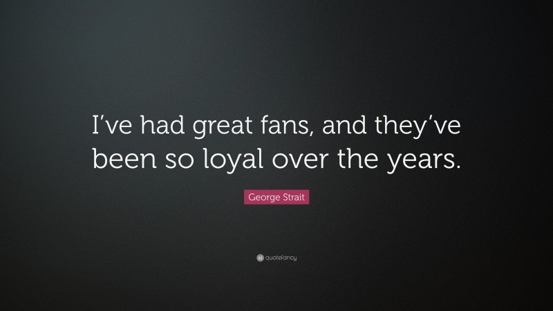 George Strait Quote: “I’ve had great fans, and they’ve been so loyal over the years.”