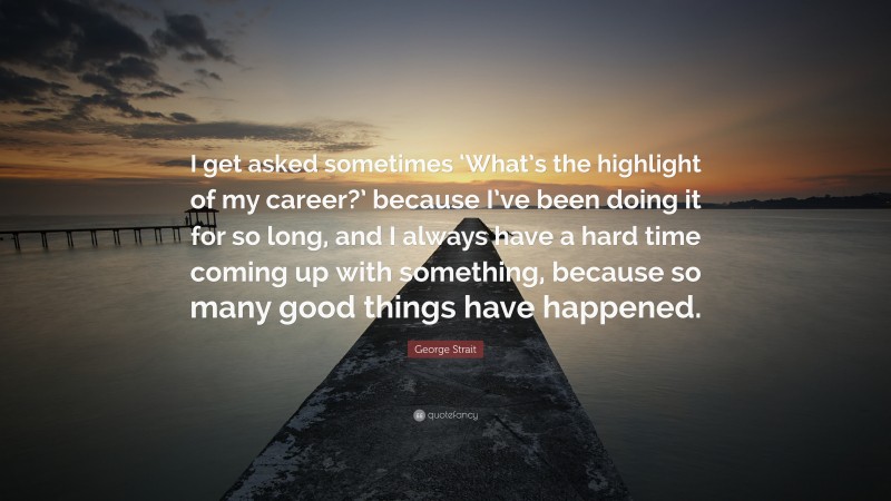 George Strait Quote: “I get asked sometimes ‘What’s the highlight of my career?’ because I’ve been doing it for so long, and I always have a hard time coming up with something, because so many good things have happened.”
