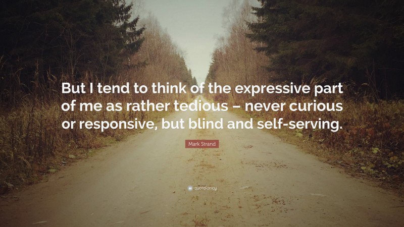 Mark Strand Quote: “But I tend to think of the expressive part of me as rather tedious – never curious or responsive, but blind and self-serving.”