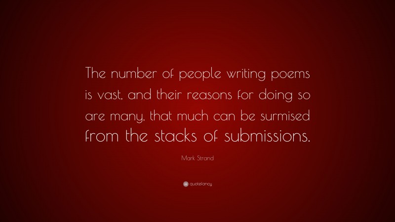 Mark Strand Quote: “The number of people writing poems is vast, and their reasons for doing so are many, that much can be surmised from the stacks of submissions.”